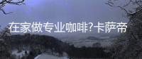 在家做专业咖啡?卡萨帝	：唯一萃取科技	，一键定制好咖啡