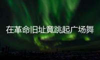 在革命旧址竟跳起广场舞！参观学习	�，这些小节不可不拘