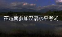 在越南参加汉语水平考试是怎样的体验
？