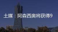 土媒：阿森西奥将获得900万欧年薪，费内巴切已为其找好住所
