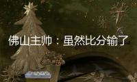 佛山主帅：虽然比分输了，但比赛整体还是做得不错的
