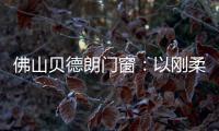 佛山贝德朗门窗：以刚柔哲学
，重构家的温暖秩序