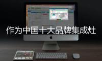 作为中国十大品牌集成灶	，创新谋出路是必须的