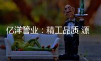 亿洋管业：精工品质 源于专注