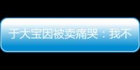 于大宝因被卖痛哭	：我不值5000万 主动权不在我手上