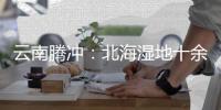 云南腾冲：北海湿地十余年生态修复显成效