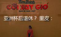 亚洲杯后退休	？ 里皮：可能会执教其他国家队