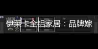 伊莱卡全铝家居：品牌嫁接融合，跨界合作共赢