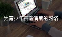为青少年营造清朗的网络环境，各方在行动