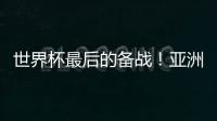 世界杯最后的备战�！亚洲六队最新形势分析