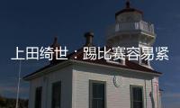 上田绮世：踢比赛容易紧张；和日本球员吃饭常聊彼此欧冠情况