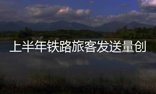 上半送量加大客运能力投放