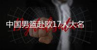 中国男篮赴欧17人大名单出炉！8后卫+3内线，郭士强面临严峻挑战
