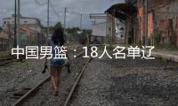中国男篮
：18人名单辽宁队0人
，队长出炉一人离队，赛程公布