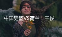 中国男篮VS荷兰！王俊杰上演首秀�，郭士强拒绝输球
，央视直播