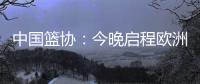 中国篮协：今晚启程欧洲拉练 将打4场热身赛 王浩然成唯一被裁球员