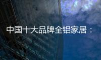 中国十大品牌全铝家居：时尚专业高端更有品质