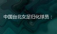 中国台北女足归化球员：我正在学中文；球队需向日本女足学习