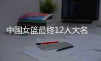 中国女篮最终12人大名单曝光，两大主力被淘汰，输球也不带李梦