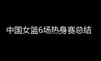 中国女篮6场热身赛总结
：3人不能用�
，4将需调整
，3球员能扛大旗