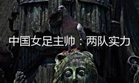 中国女足主帅：两队实力旗鼓相当，需要总结的地方有很多