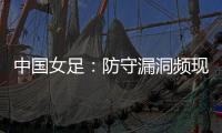 中国女足
：防守漏洞频现，末战日本面临严峻考验