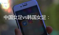 中国女足vs韩国女足：王霜领衔�	，李梦雯、吴海燕、张馨出战