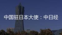 中国驻日本大使

：中日经贸合作互利双赢