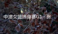中澳女篮热身赛G1：张子宇轮休黄思静等也缺席 韩旭领衔12人名单