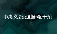 中央政法委通报6起干预司法活动

、插手具体案件处理典型案件