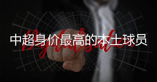 中超最高身价下跌了不少
