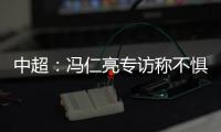 中超：冯仁亮专访称不惧和恒大郜林穆里奇竞争