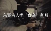 东亚古人类“食谱”有哪些�	？稻作文明起源密码是啥？答案来了