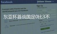 东亚杯首战国足0比3不敌韩国，对阵韩国六连败且一球未进