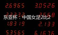 东亚杯：中国女足2比2憾平韩国女足 无缘开门红