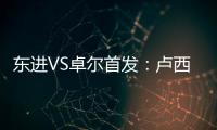 东进VS卓尔首发
：卢西PK维森特 忻峰梅方齐首发