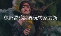 东鹏瓷砖跨界玩转家装新“岩”值，诠释美好人居