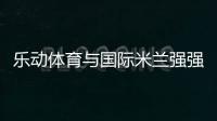 乐动体育与国际米兰强强联合，共同发力冲向巅峰
