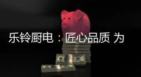 乐铃厨电
：匠心品质 为爱而生
