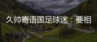 久帅寄语国足球迷�：要相信中国队，无论高兴与否球迷一直都在