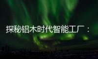 探秘铝木时代智能工厂：全铝门行业背后的“硬核制造力”