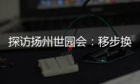 探访扬州世园会�：移步换景感受世界园艺多彩魅力
