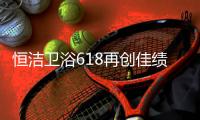 恒洁卫浴618再创佳绩	，高颜值成为流行新趋势