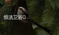恒洁卫浴​领衔新国货创新营销	，筑造中国品牌标杆