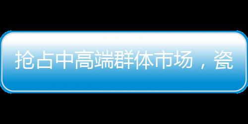场瓷许多企业只喊高端