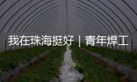 我在珠海挺好｜青年焊工杨世林：做“卷王”

，书写自己的工匠成长故事