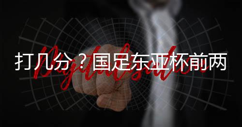 打分东亚中国男足0-2负于日本