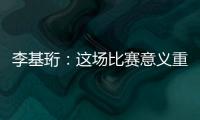 李基珩�：这场比赛意义重大
，若能拿下将达到我们预想的开端