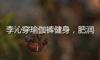 李沁穿瑜伽裤健身，肥润撩人	，这也许就是生活吧