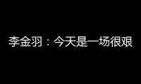 李金羽
：今天是一场很艰苦的比赛，最后10分钟我们顶住了压力